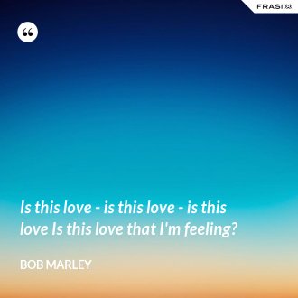 Is this love - is this love - is this love Is this love that I'm feeling? - Bob Marley