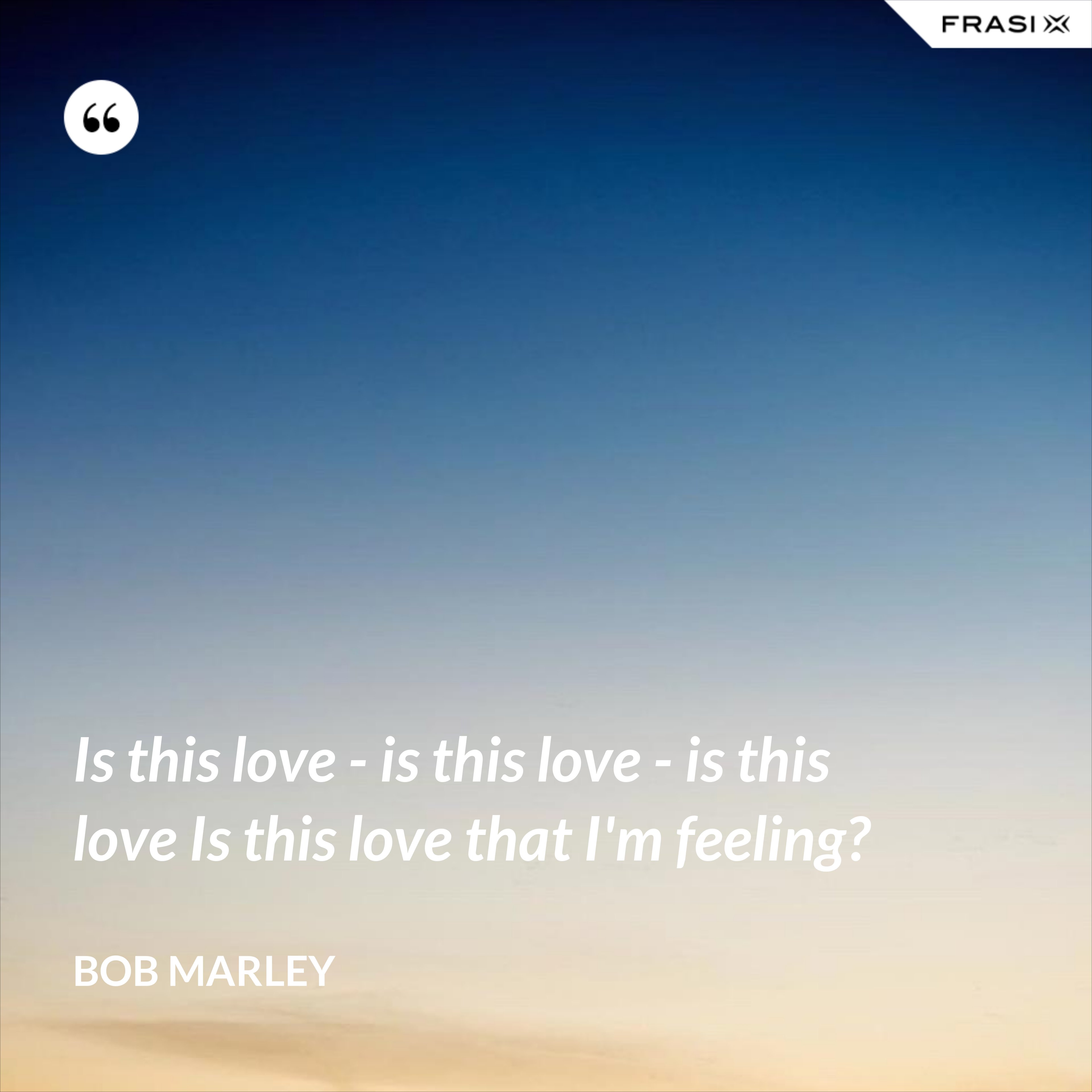 Is this love - is this love - is this love Is this love that I'm feeling? - Bob Marley
