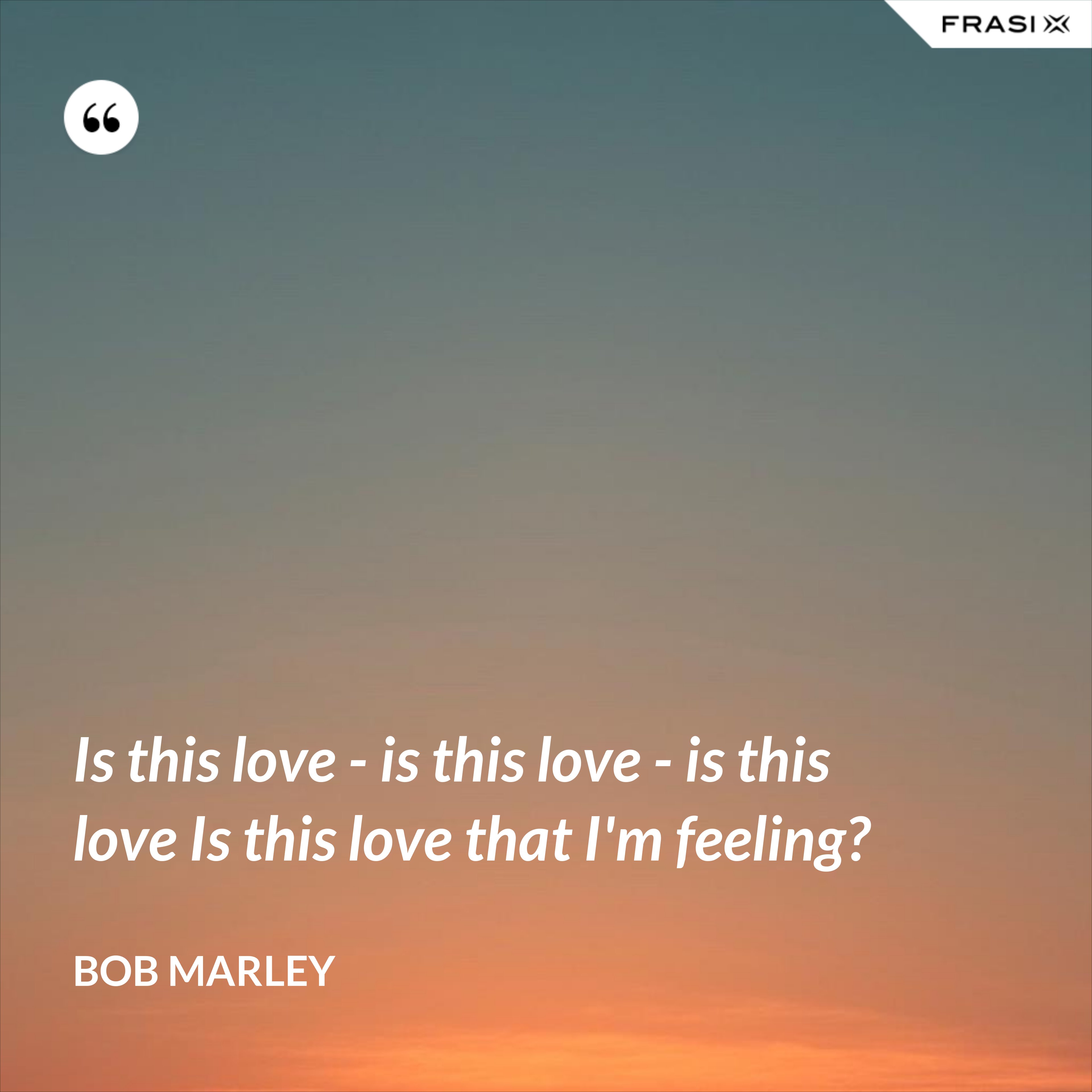 Is this love - is this love - is this love Is this love that I'm feeling? - Bob Marley