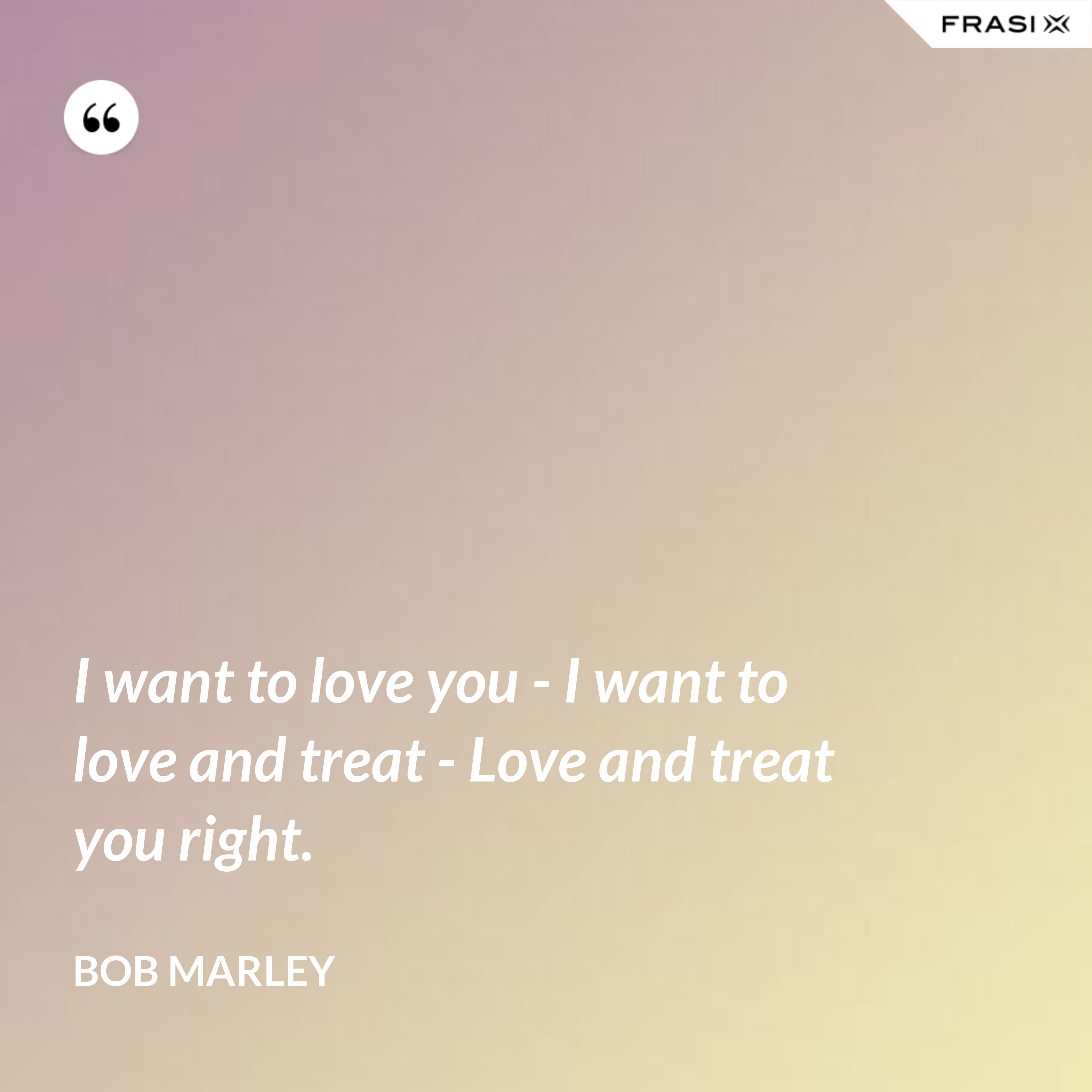 I want to love you - I want to love and treat - Love and treat you right. - Bob Marley