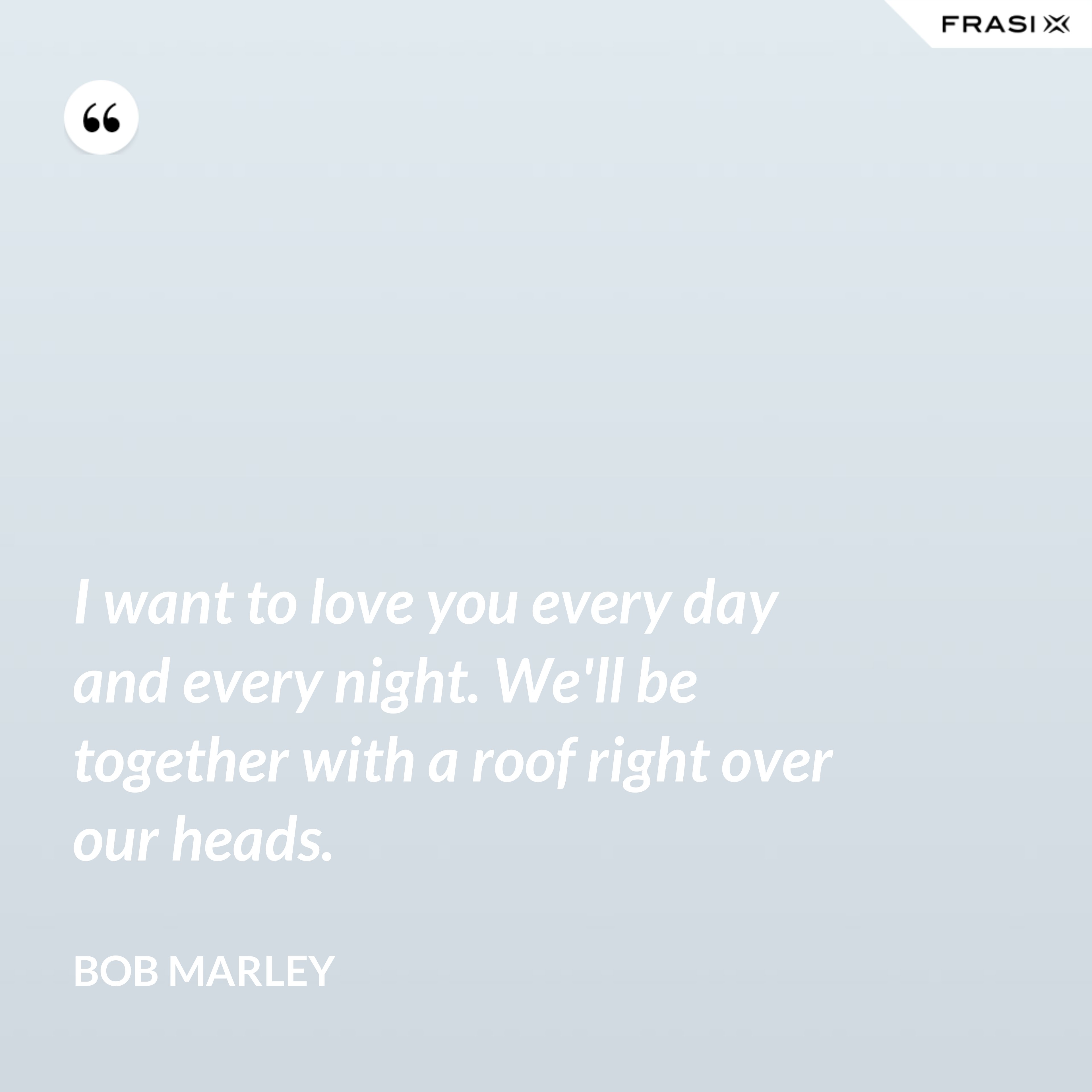 I want to love you every day and every night. We'll be together with a roof right over our heads. - Bob Marley