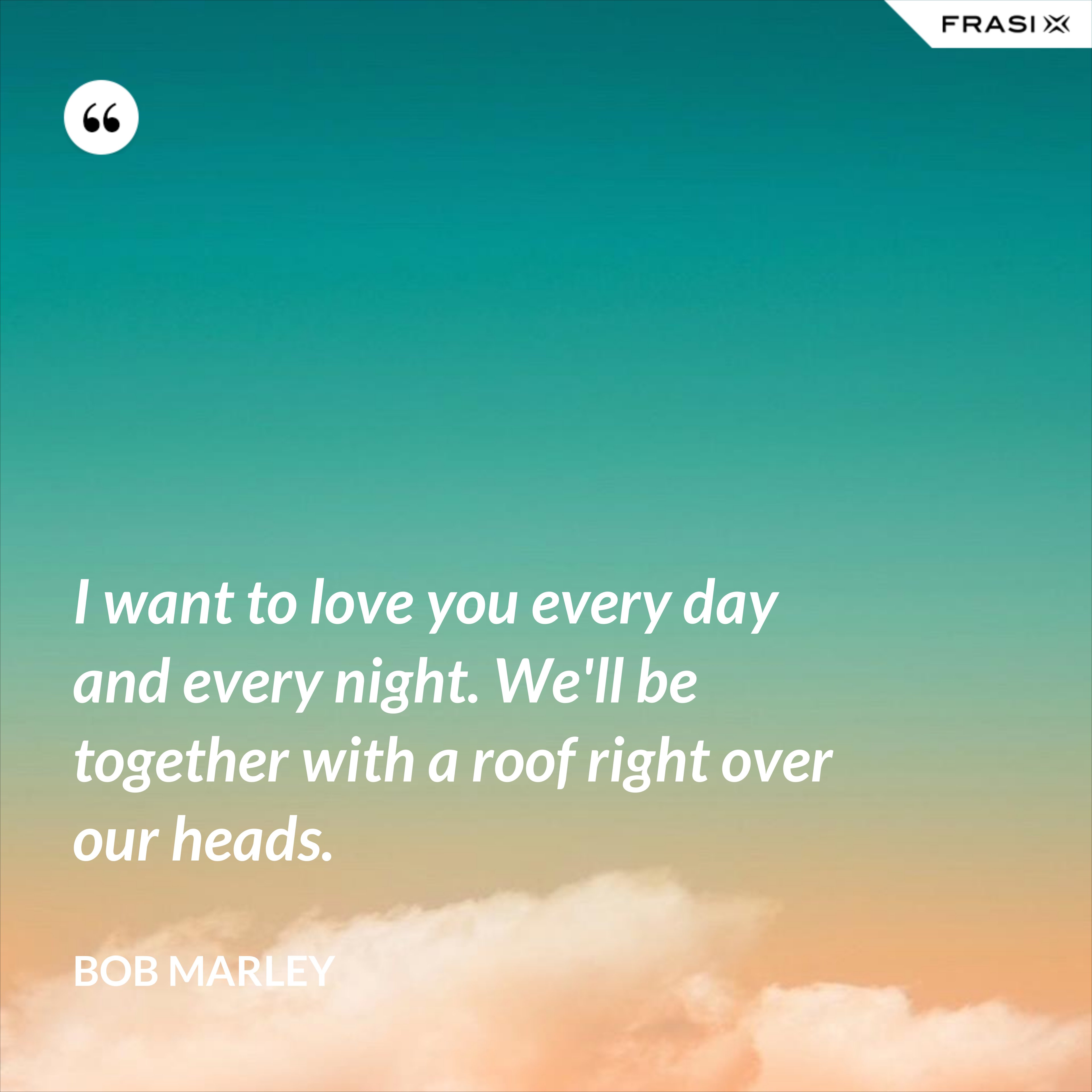 I want to love you every day and every night. We'll be together with a roof right over our heads. - Bob Marley
