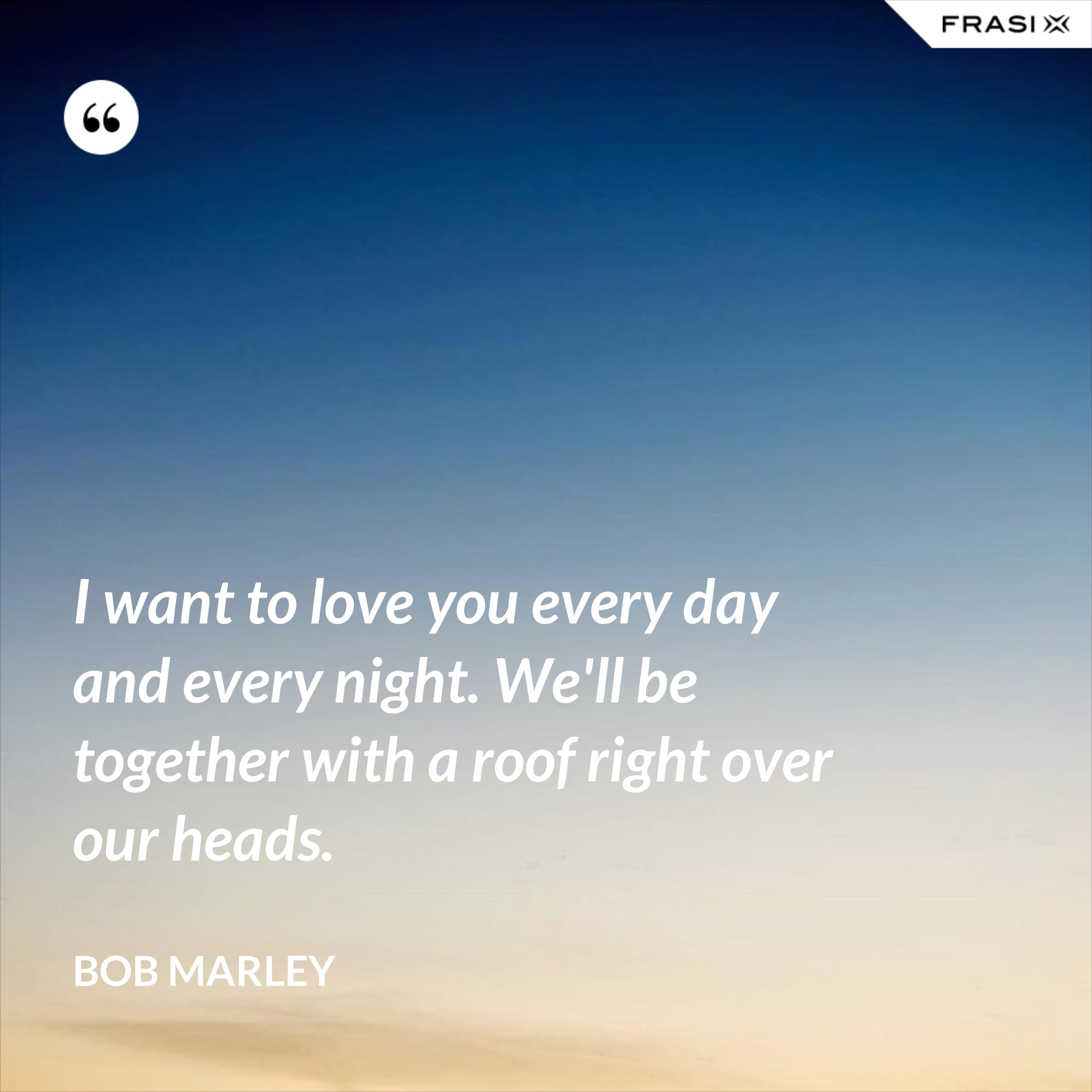 I want to love you every day and every night. We'll be together with a roof right over our heads. - Bob Marley