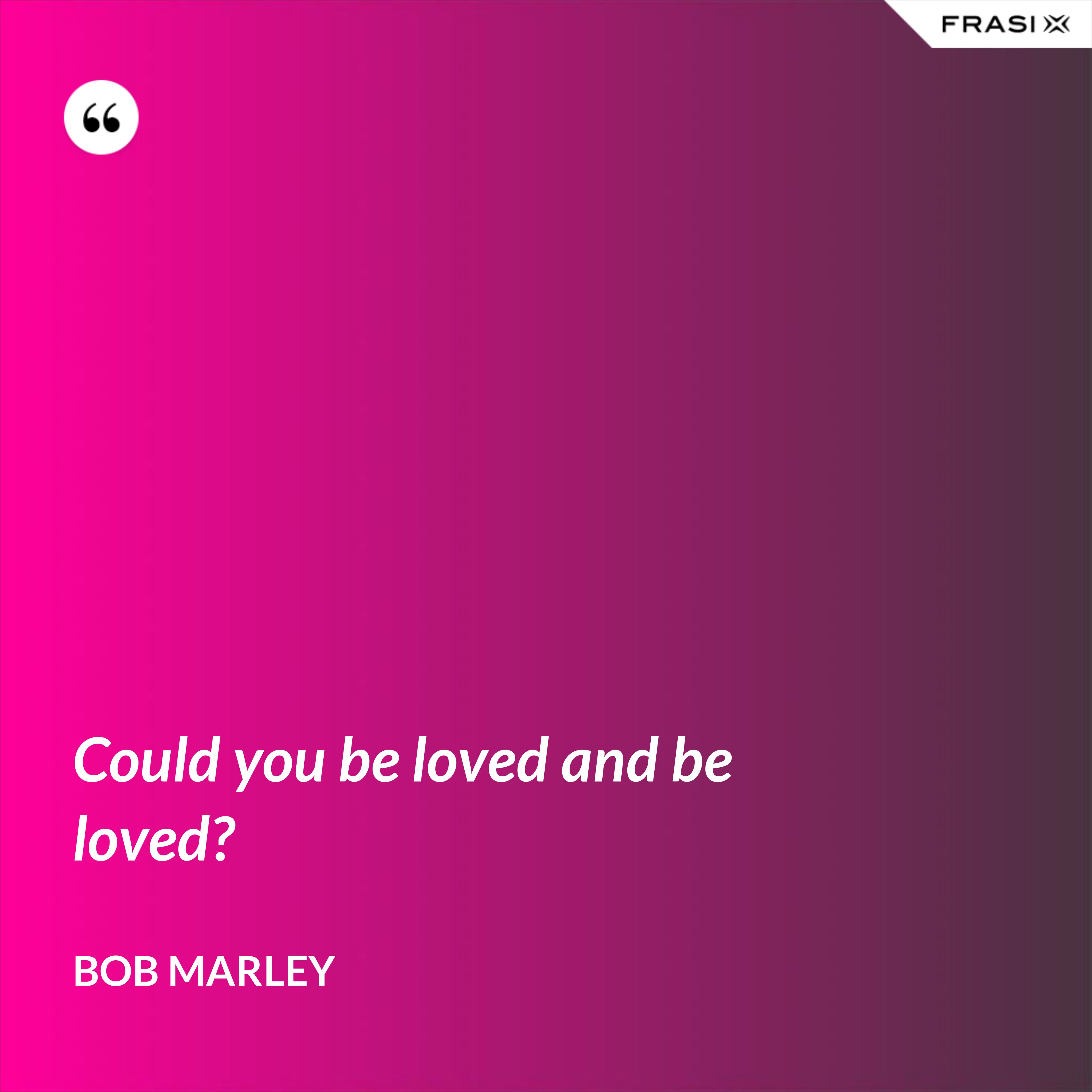 Could you be loved and be loved? - Bob Marley