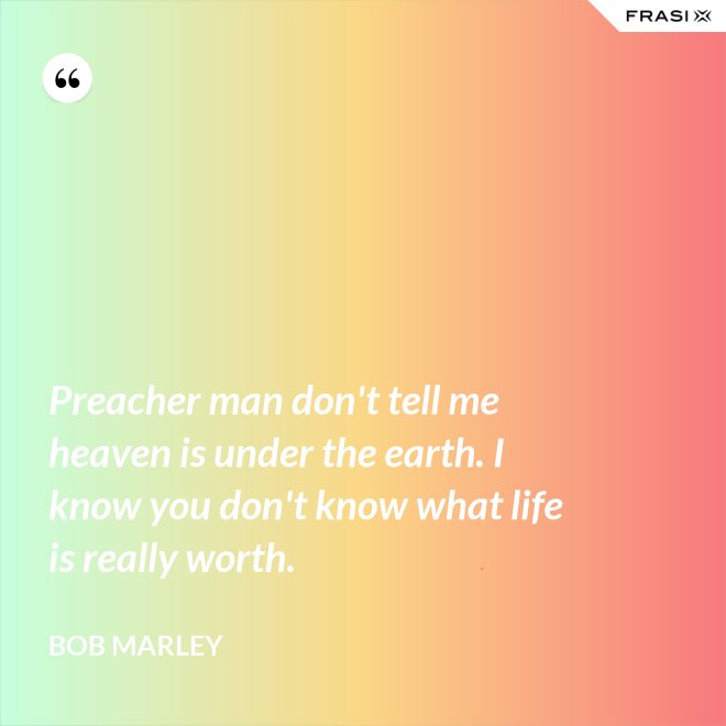 Preacher man don't tell me heaven is under the earth. I know you don't know what life is really worth. - Bob Marley