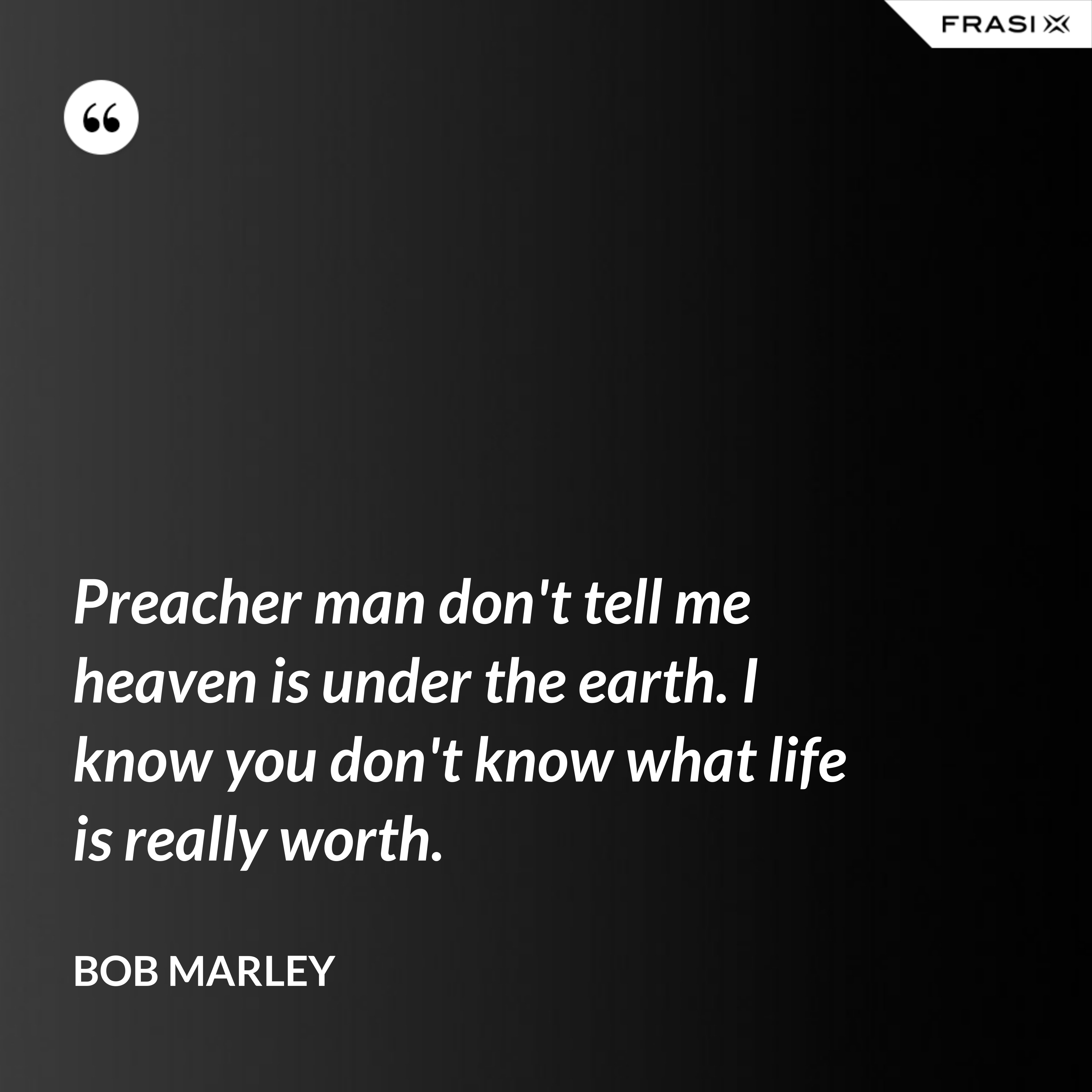 Preacher man don't tell me heaven is under the earth. I know you don't know what life is really worth. - Bob Marley