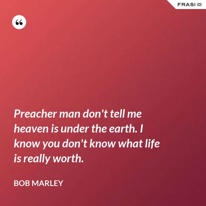 Preacher man don't tell me heaven is under the earth. I know you don't know what life is really worth. - Bob Marley