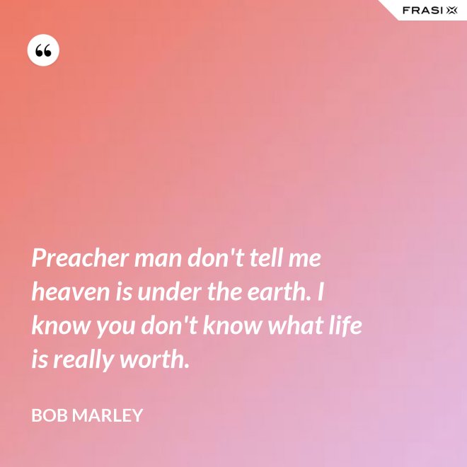 Preacher man don't tell me heaven is under the earth. I know you don't know what life is really worth. - Bob Marley