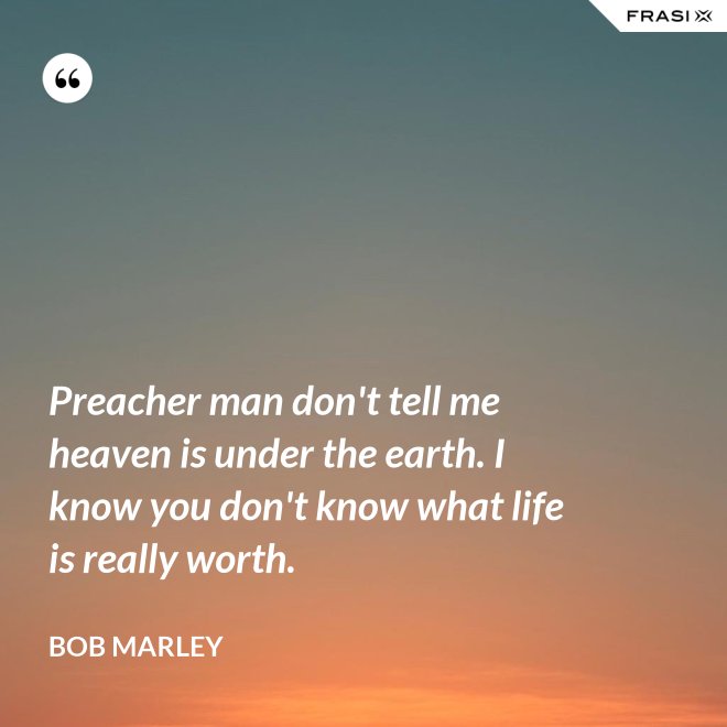 Preacher man don't tell me heaven is under the earth. I know you don't know what life is really worth. - Bob Marley