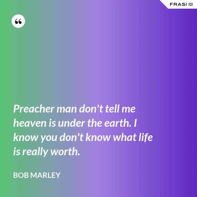 Preacher man don't tell me heaven is under the earth. I know you don't know what life is really worth. - Bob Marley
