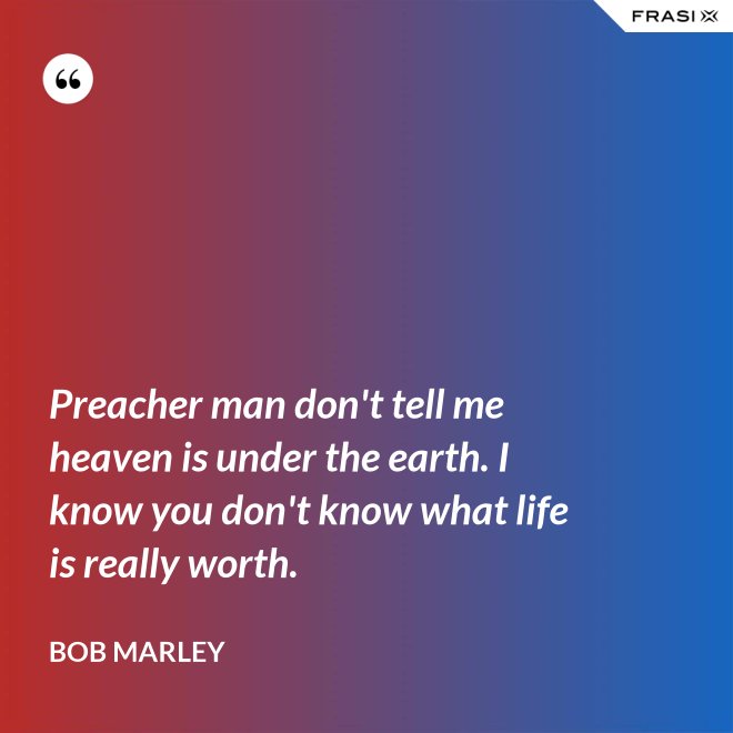 Preacher man don't tell me heaven is under the earth. I know you don't know what life is really worth. - Bob Marley