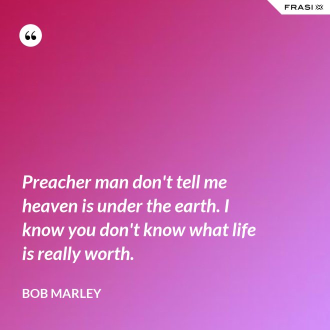 Preacher man don't tell me heaven is under the earth. I know you don't know what life is really worth. - Bob Marley