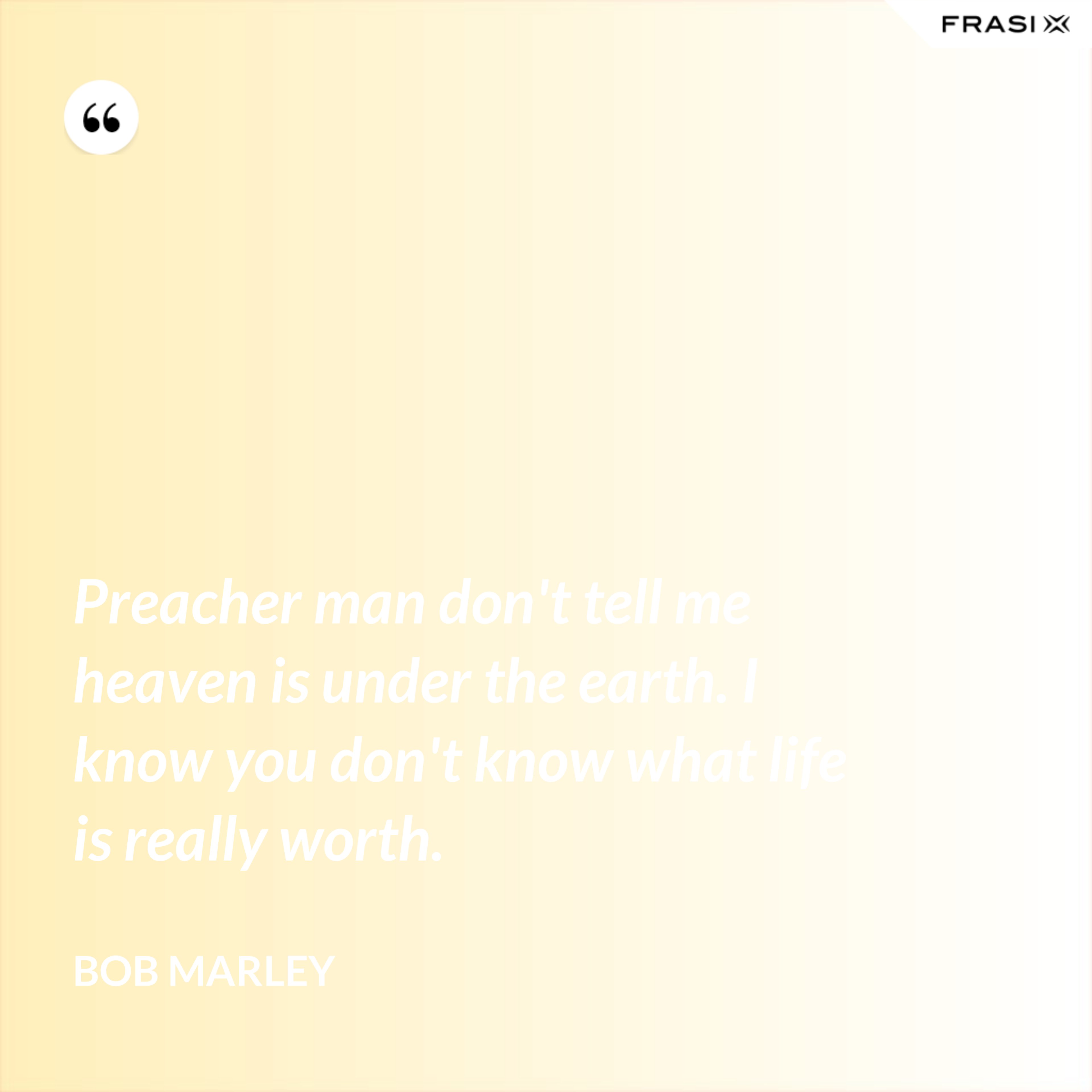 Preacher man don't tell me heaven is under the earth. I know you don't know what life is really worth. - Bob Marley