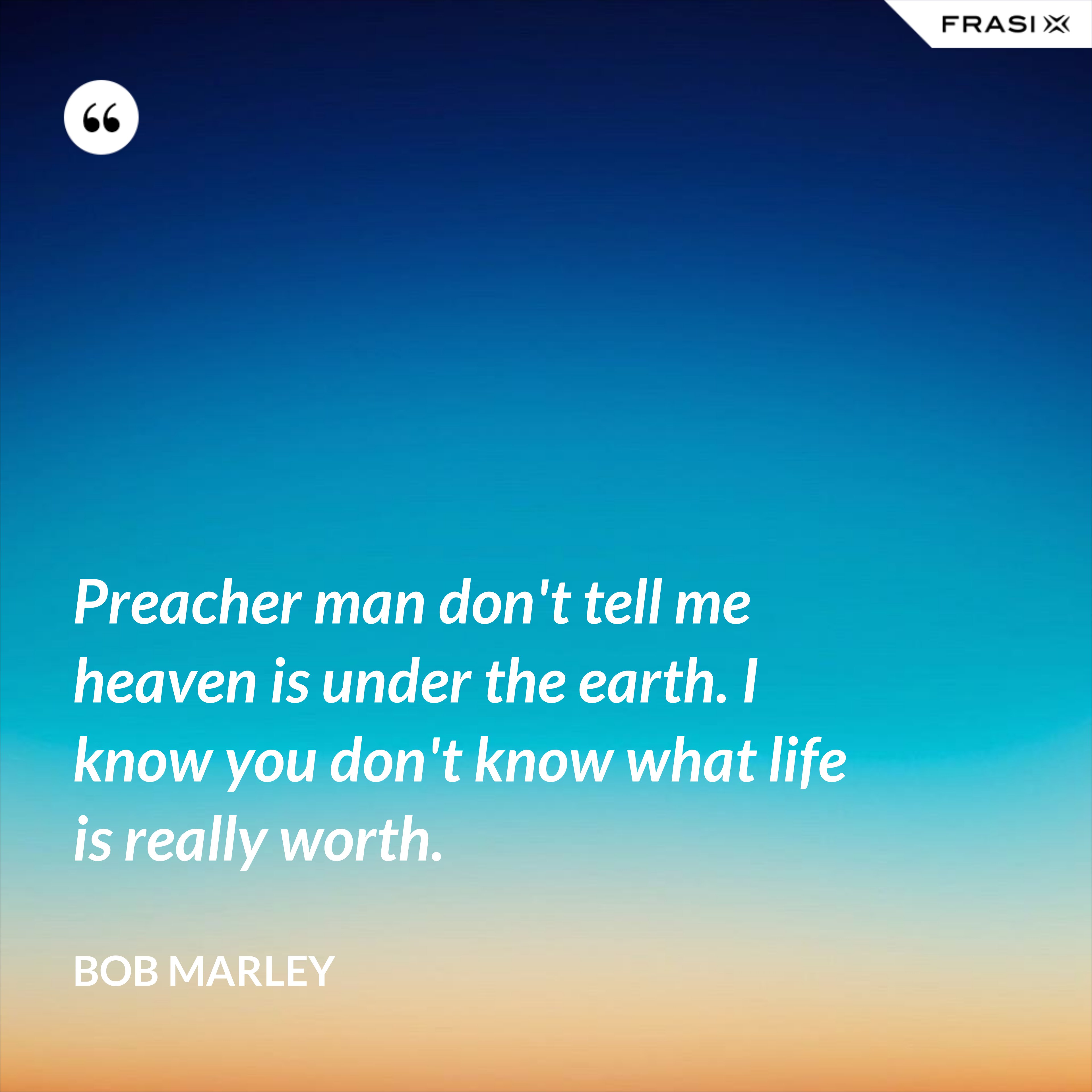 Preacher man don't tell me heaven is under the earth. I know you don't know what life is really worth. - Bob Marley