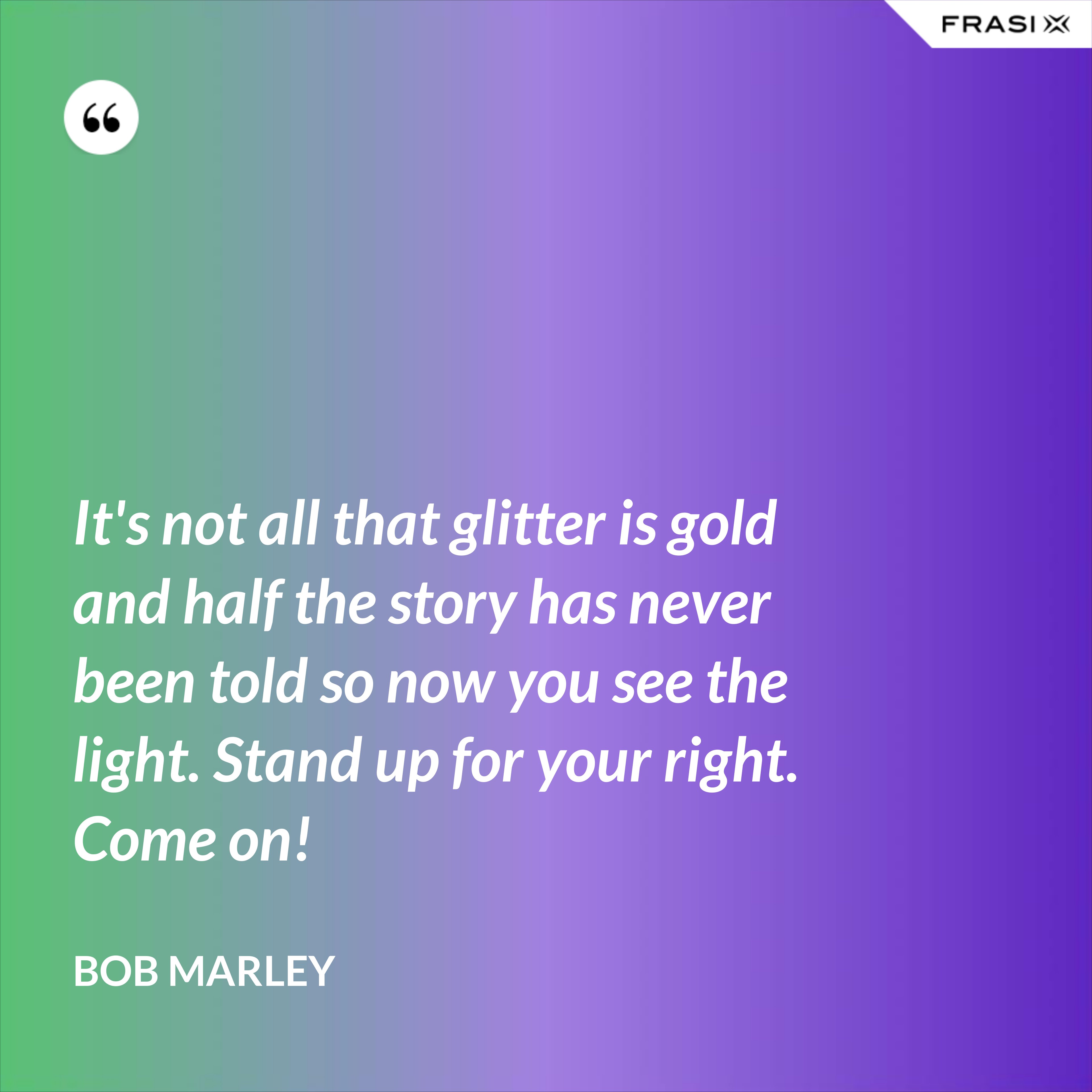 It's not all that glitter is gold and half the story has never been told so now you see the light. Stand up for your right. Come on! - Bob Marley