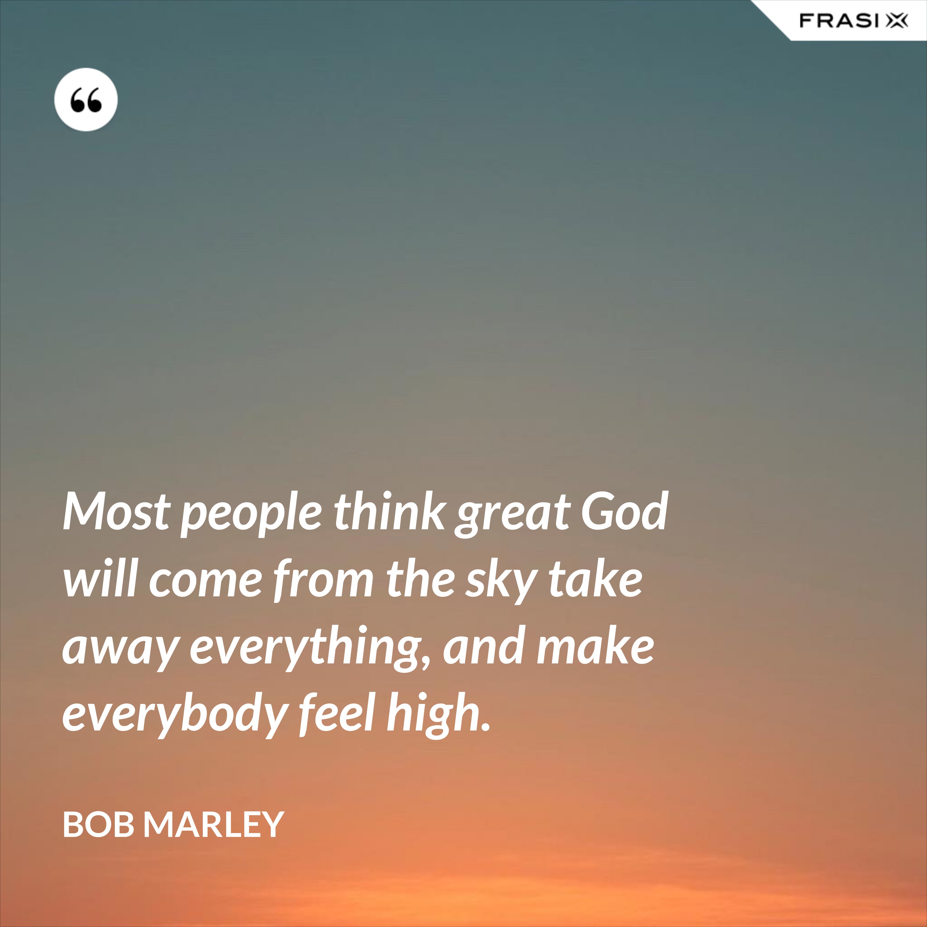 Most people think great God will come from the sky take away everything, and make everybody feel high. - Bob Marley