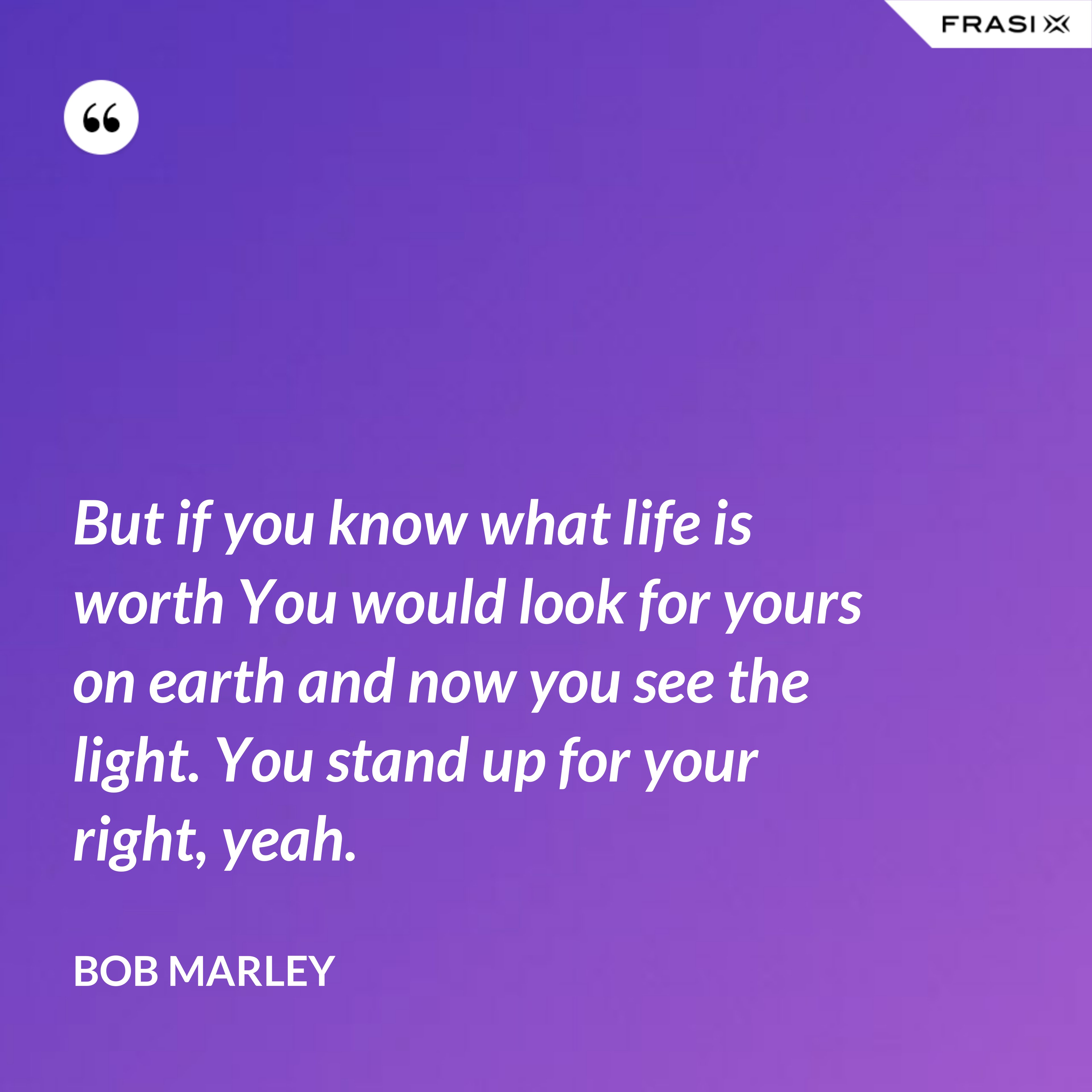 But if you know what life is worth You would look for yours on earth and now you see the light. You stand up for your right, yeah. - Bob Marley