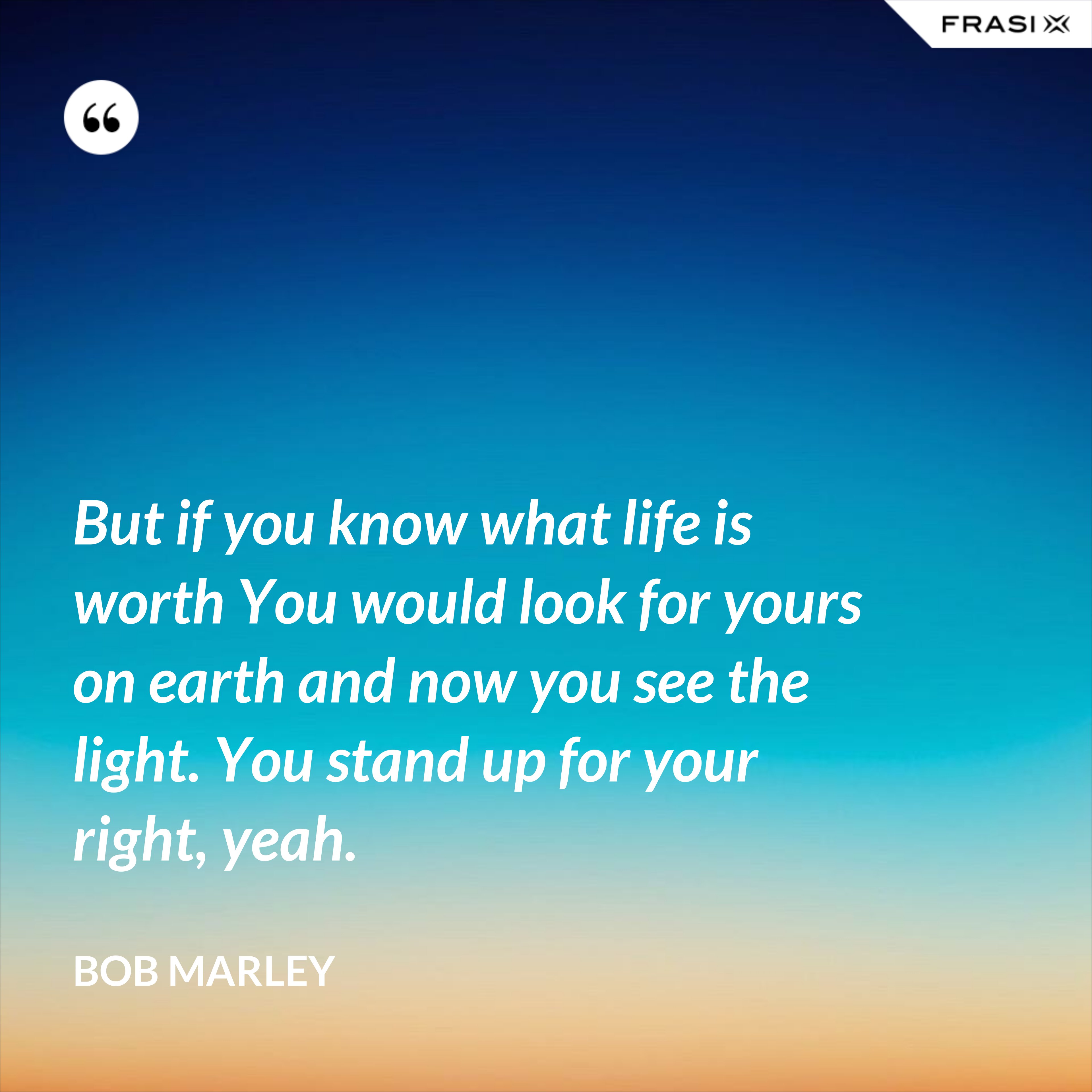 But if you know what life is worth You would look for yours on earth and now you see the light. You stand up for your right, yeah. - Bob Marley