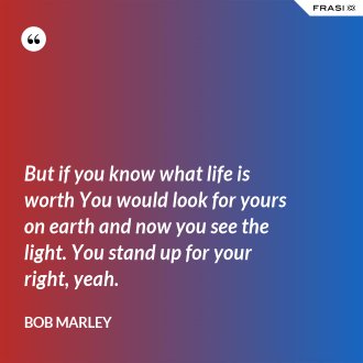 But if you know what life is worth You would look for yours on earth and now you see the light. You stand up for your right, yeah. - Bob Marley