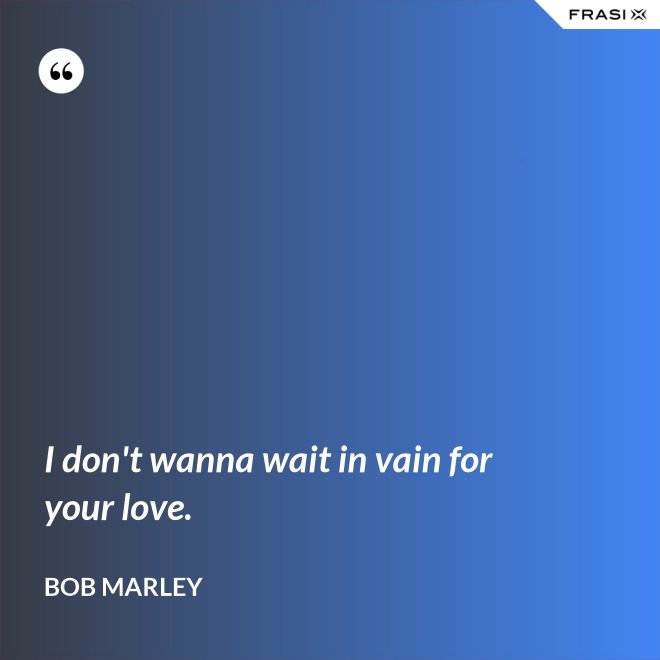 I don't wanna wait in vain for your love. - Bob Marley