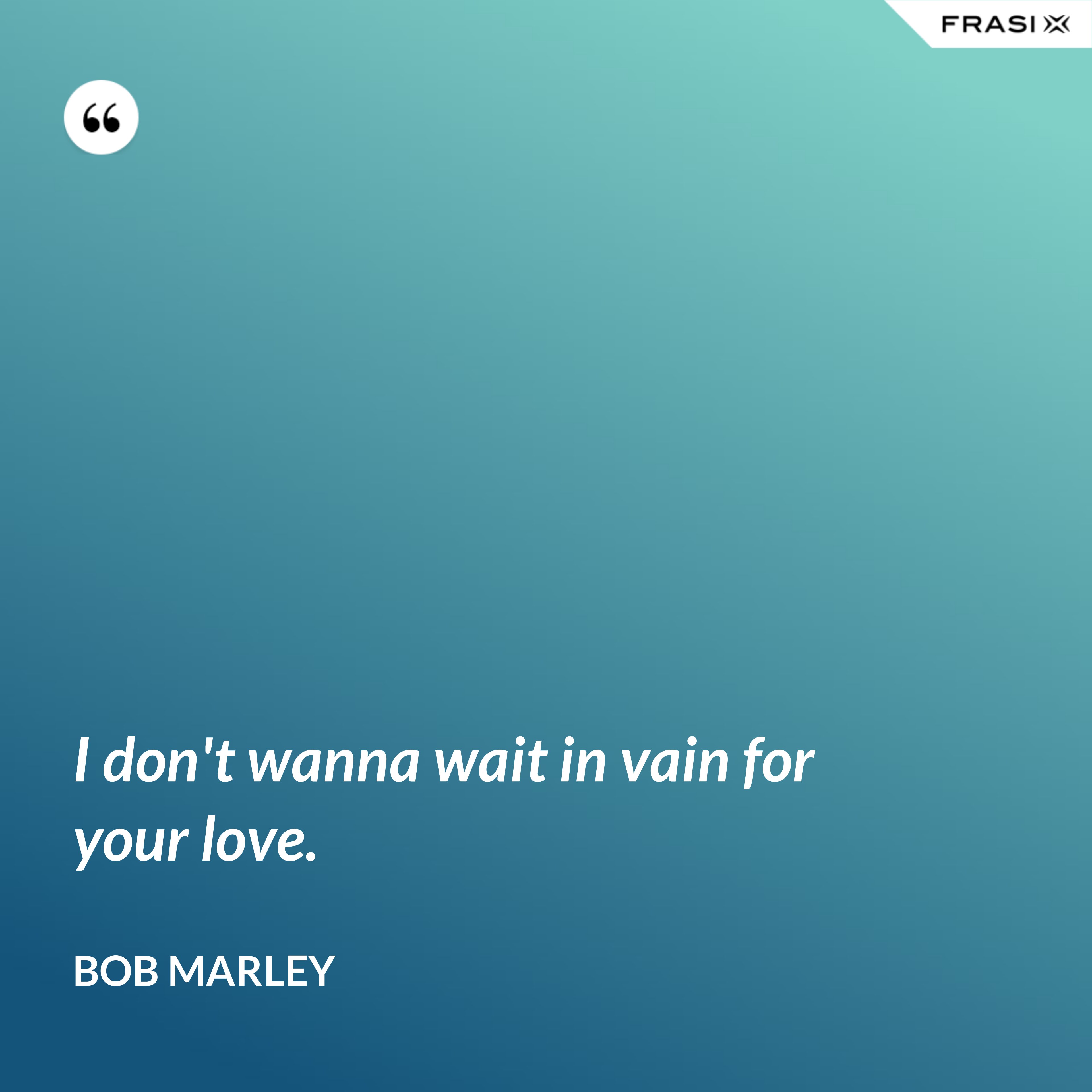 I don't wanna wait in vain for your love. - Bob Marley