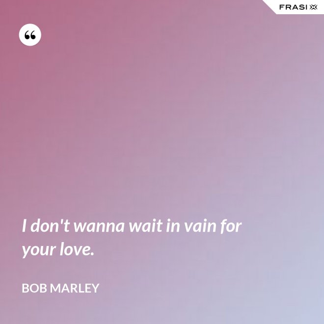 I don't wanna wait in vain for your love. - Bob Marley
