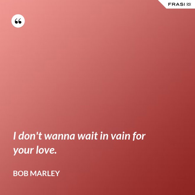 I don't wanna wait in vain for your love. - Bob Marley