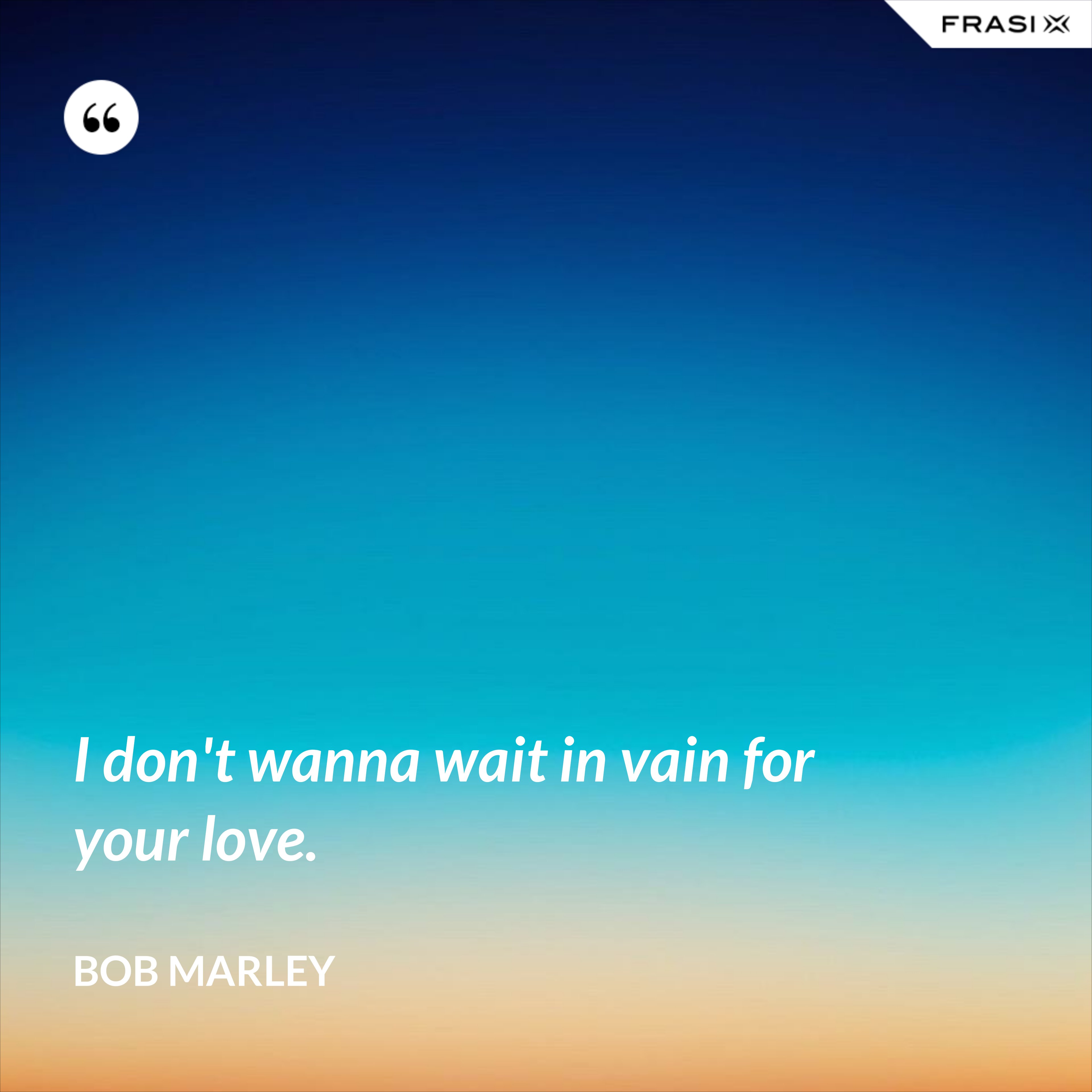 I don't wanna wait in vain for your love. - Bob Marley