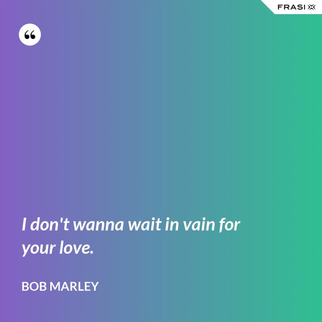 I don't wanna wait in vain for your love. - Bob Marley