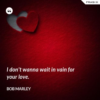 I don't wanna wait in vain for your love. - Bob Marley