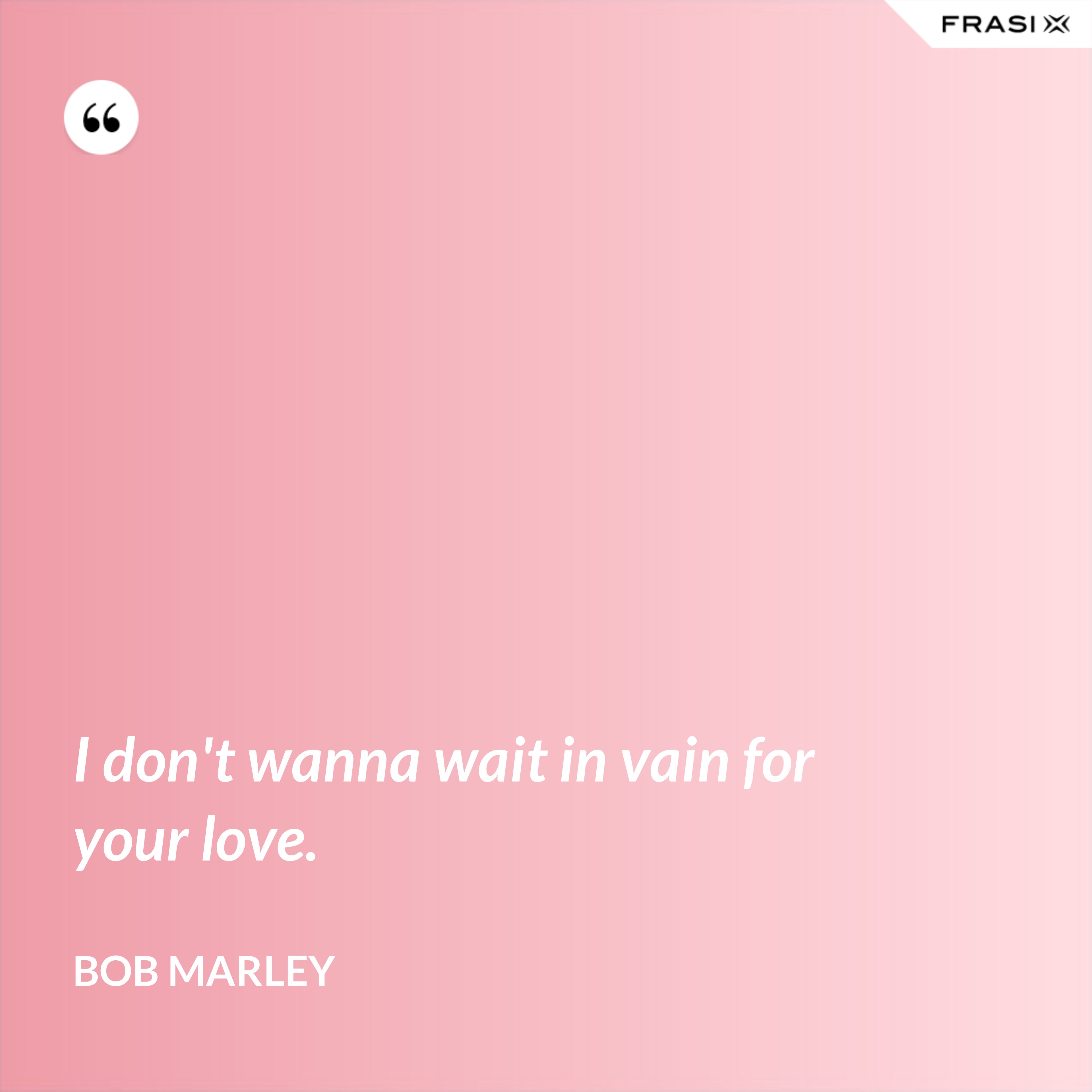 I don't wanna wait in vain for your love. - Bob Marley