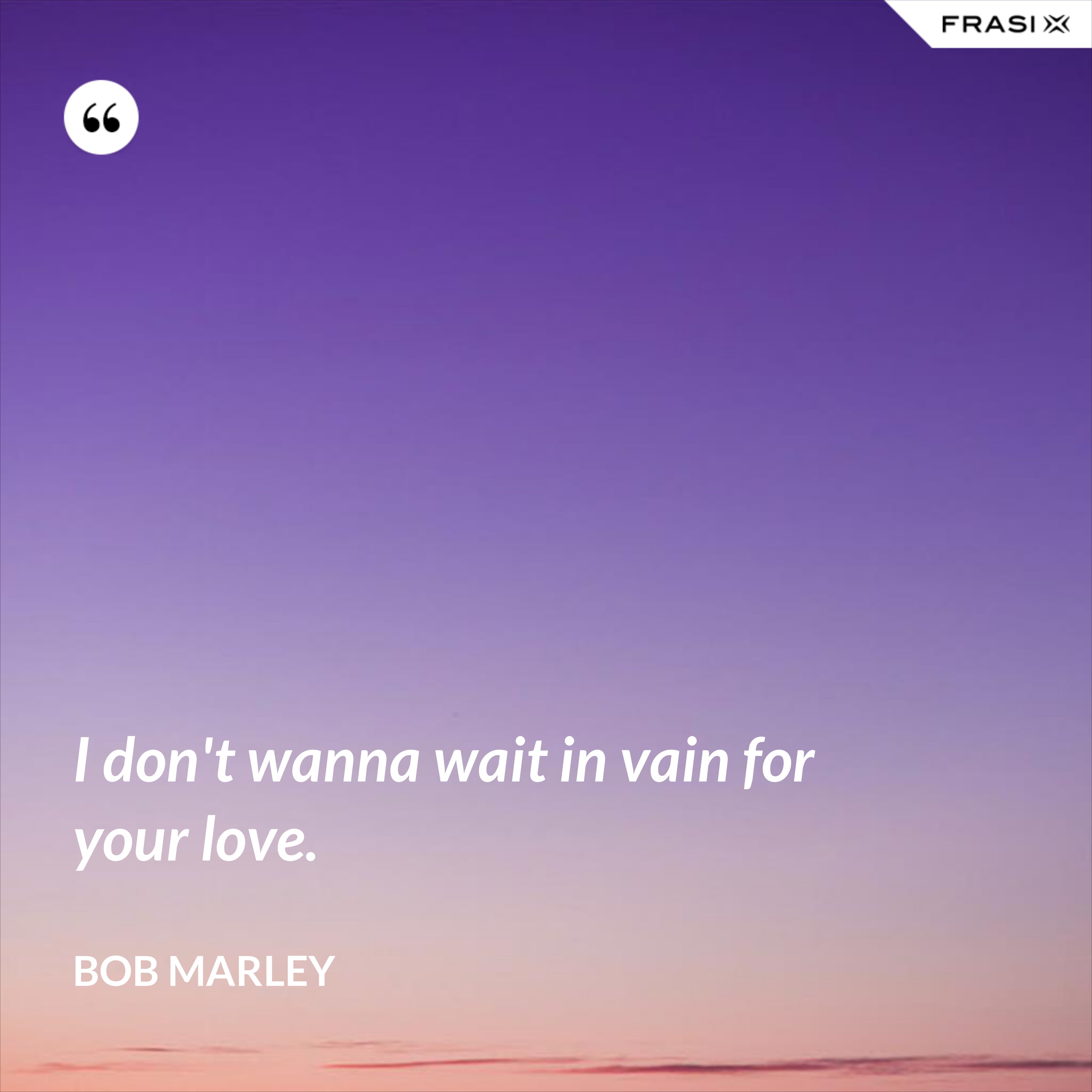 I don't wanna wait in vain for your love. - Bob Marley