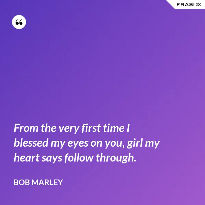 From the very first time I blessed my eyes on you, girl my heart says follow through. - Bob Marley