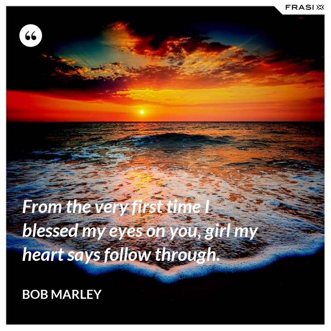 From the very first time I blessed my eyes on you, girl my heart says follow through. - Bob Marley