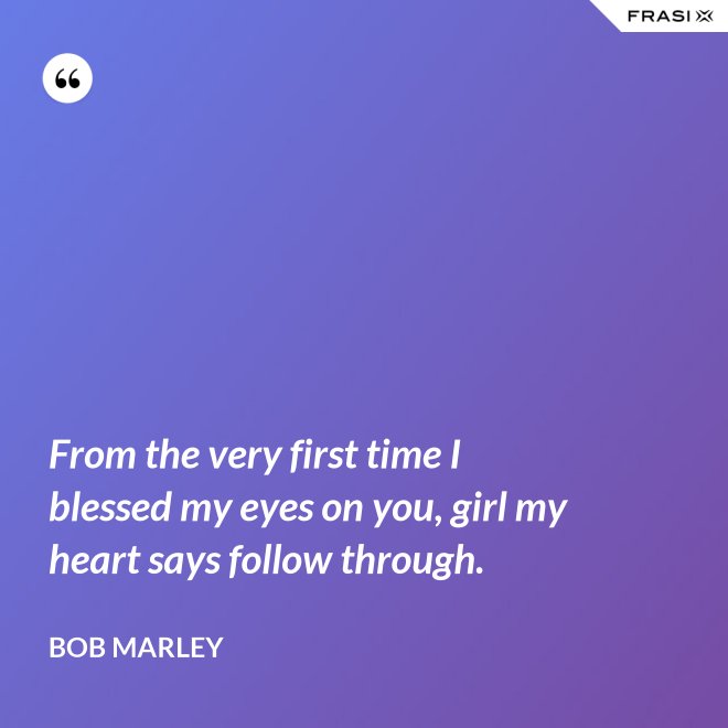 From the very first time I blessed my eyes on you, girl my heart says follow through. - Bob Marley