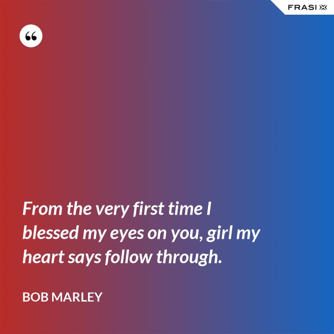 From the very first time I blessed my eyes on you, girl my heart says follow through. - Bob Marley