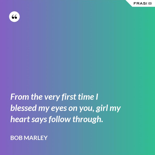 From the very first time I blessed my eyes on you, girl my heart says follow through. - Bob Marley