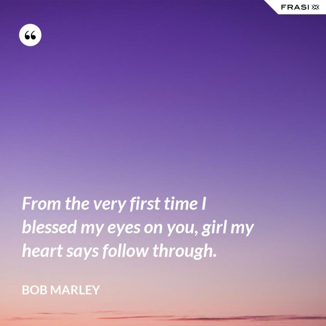 From the very first time I blessed my eyes on you, girl my heart says follow through. - Bob Marley