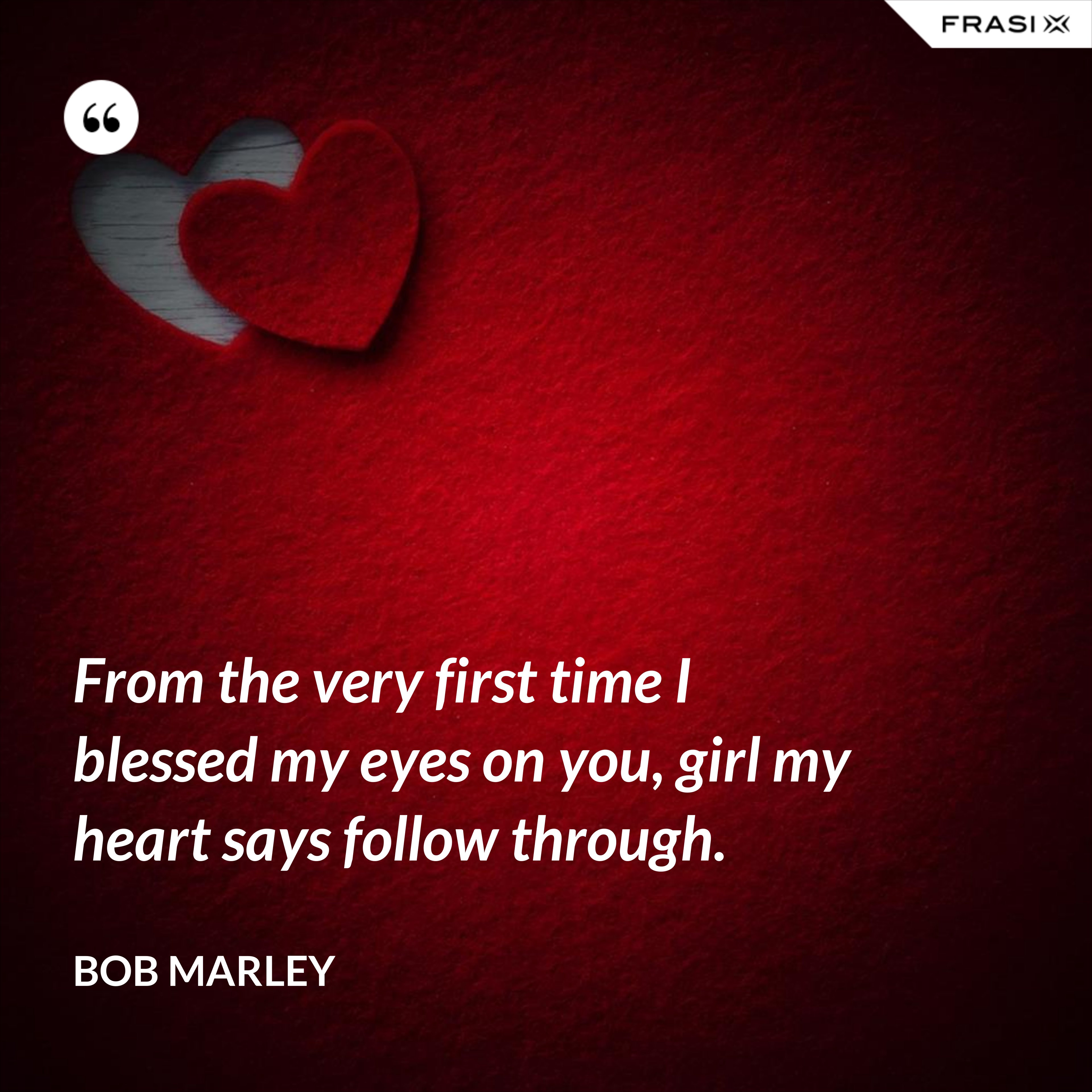 From the very first time I blessed my eyes on you, girl my heart says follow through. - Bob Marley