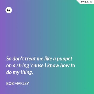 So don't treat me like a puppet on a string ‘cause I know how to do my thing. - Bob Marley