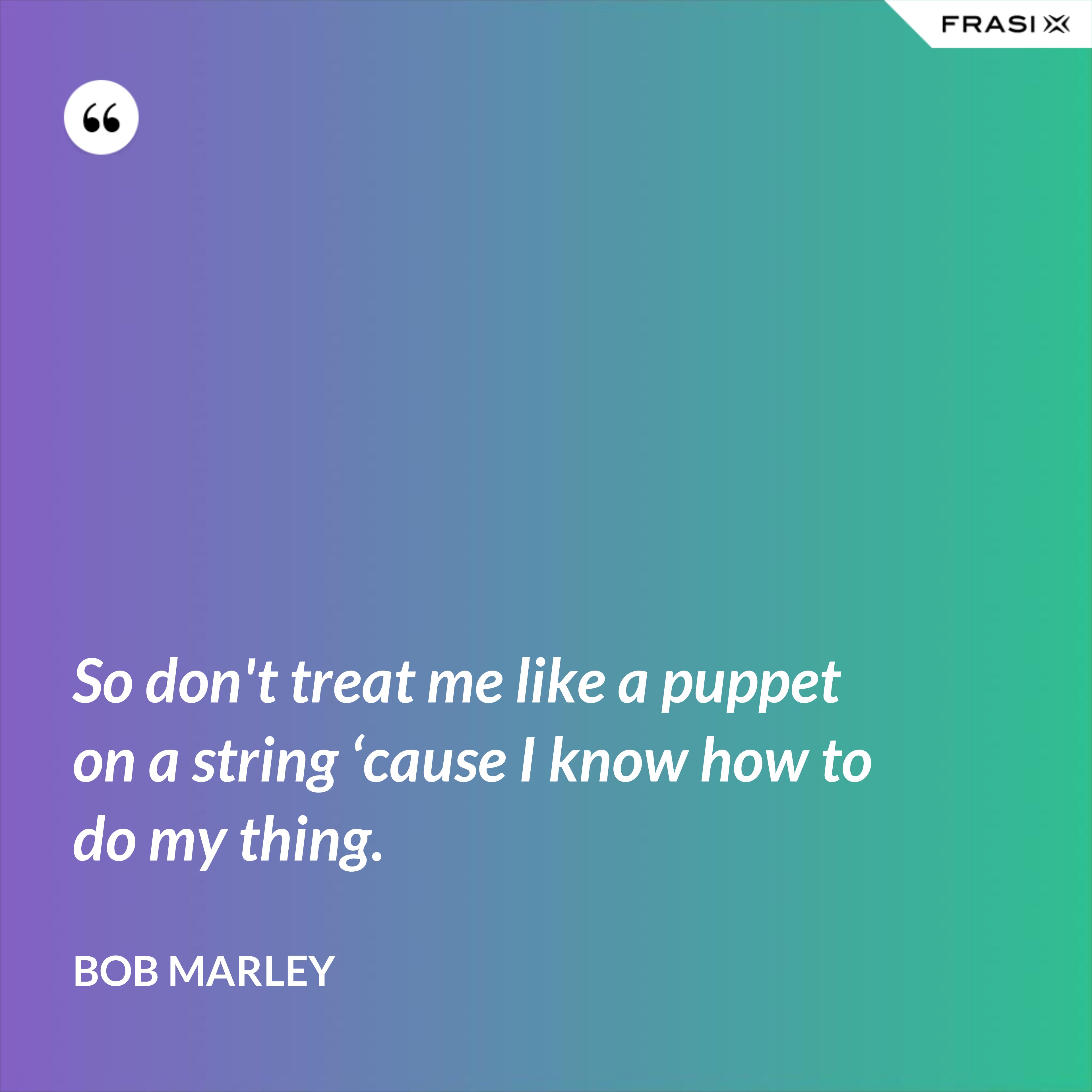 So don't treat me like a puppet on a string ‘cause I know how to do my thing. - Bob Marley