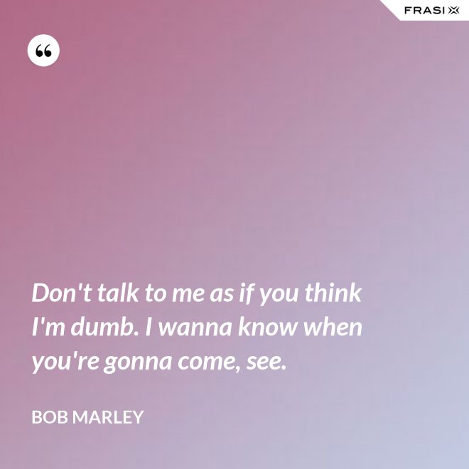 Don't talk to me as if you think I'm dumb. I wanna know when you're gonna come, see. - Bob Marley
