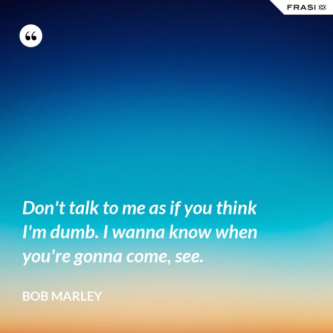 Don't talk to me as if you think I'm dumb. I wanna know when you're gonna come, see. - Bob Marley