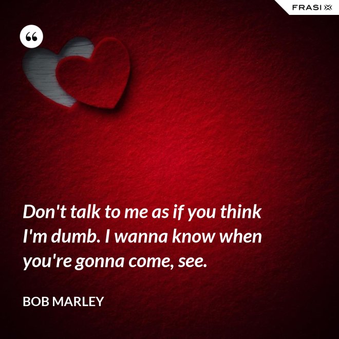 Don't talk to me as if you think I'm dumb. I wanna know when you're gonna come, see. - Bob Marley