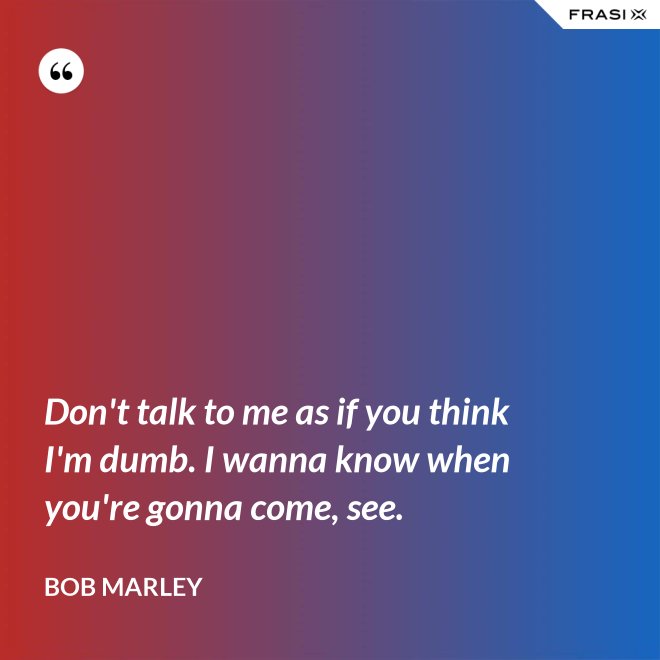 Don't talk to me as if you think I'm dumb. I wanna know when you're gonna come, see. - Bob Marley