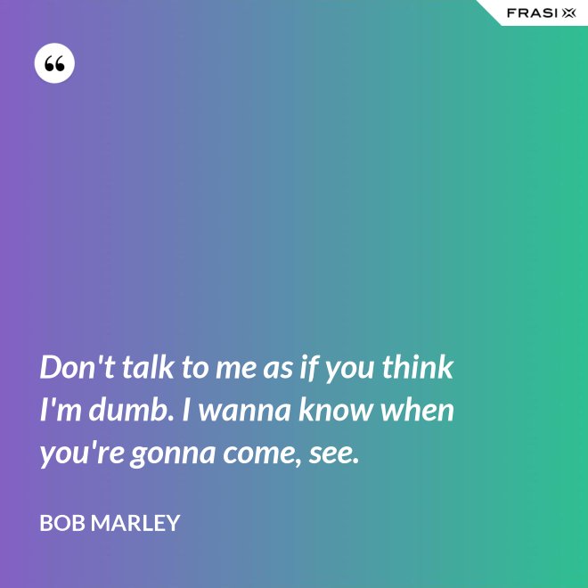 Don't talk to me as if you think I'm dumb. I wanna know when you're gonna come, see. - Bob Marley