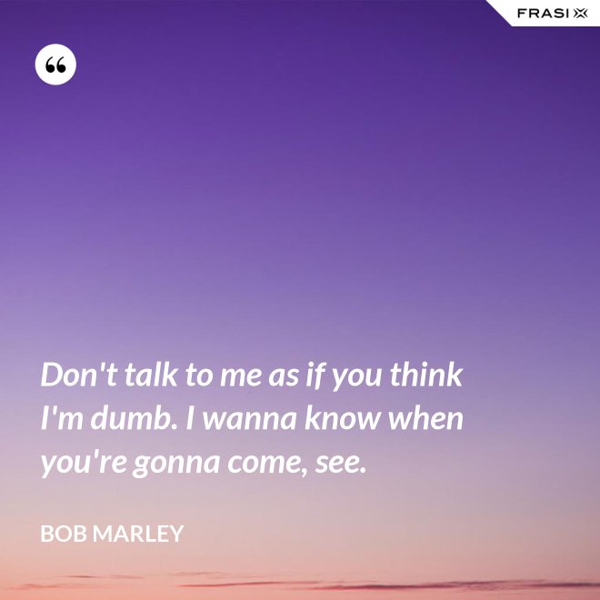Don't talk to me as if you think I'm dumb. I wanna know when you're gonna come, see. - Bob Marley