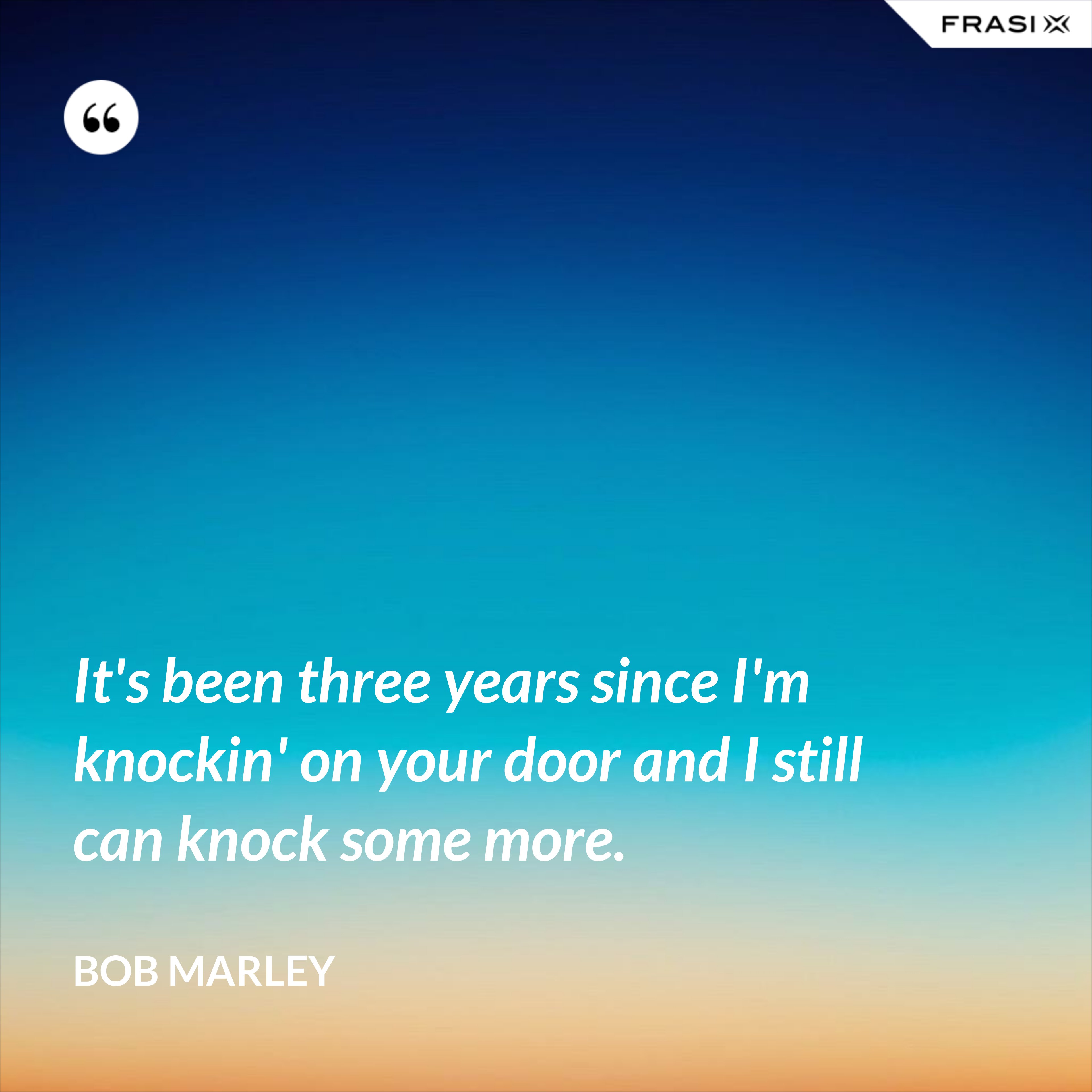 It's been three years since I'm knockin' on your door and I still can knock some more. - Bob Marley
