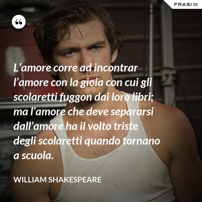 L’amore corre ad incontrar l’amore con la gioia con cui gli scolaretti fuggon dai loro libri; ma l’amore che deve separarsi dall’amore ha il volto triste degli scolaretti quando tornano a scuola. - William Shakespeare