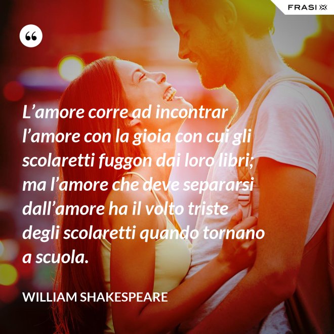 L’amore corre ad incontrar l’amore con la gioia con cui gli scolaretti fuggon dai loro libri; ma l’amore che deve separarsi dall’amore ha il volto triste degli scolaretti quando tornano a scuola. - William Shakespeare